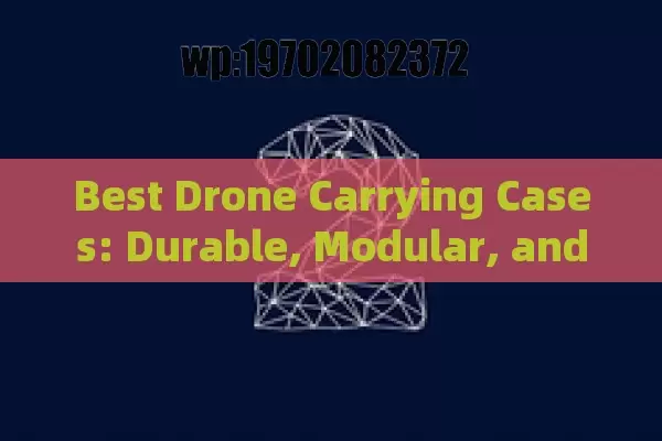 Best Drone Carrying Cases: Durable, Modular, and Weather-Resistant Options